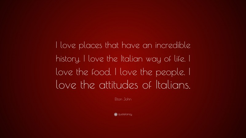 Elton John Quote: “I love places that have an incredible history. I love the Italian way of life. I love the food. I love the people. I love the attitudes of Italians.”