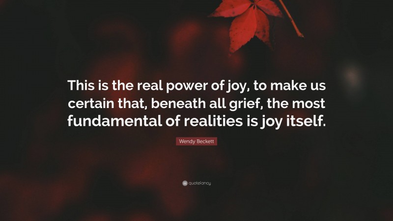 Wendy Beckett Quote: “This is the real power of joy, to make us certain that, beneath all grief, the most fundamental of realities is joy itself.”