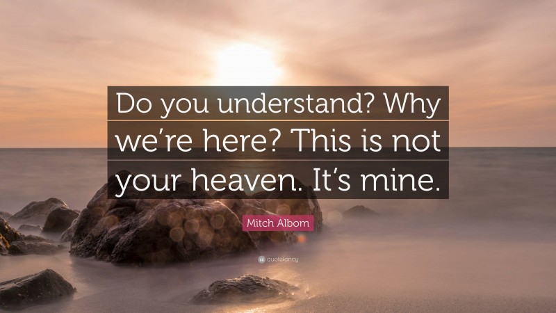 Mitch Albom Quote: “Do you understand? Why we’re here? This is not your heaven. It’s mine.”