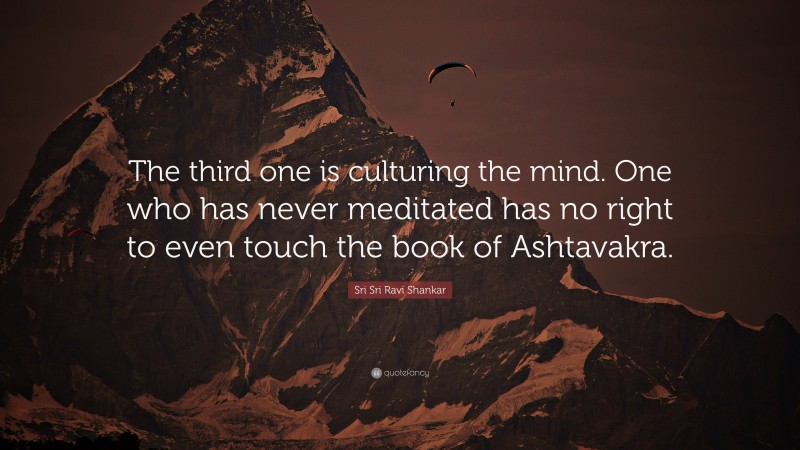 Sri Sri Ravi Shankar Quote: “The third one is culturing the mind. One who has never meditated has no right to even touch the book of Ashtavakra.”