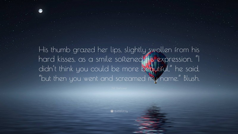 J.M. Darhower Quote: “His thumb grazed her lips, slightly swollen from his hard kisses, as a smile softened his expression. “I didn’t think you could be more beautiful,” he said, “but then you went and screamed my name.” Blush.”