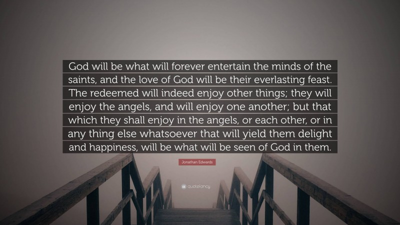 Jonathan Edwards Quote: “God will be what will forever entertain the minds of the saints, and the love of God will be their everlasting feast. The redeemed will indeed enjoy other things; they will enjoy the angels, and will enjoy one another; but that which they shall enjoy in the angels, or each other, or in any thing else whatsoever that will yield them delight and happiness, will be what will be seen of God in them.”