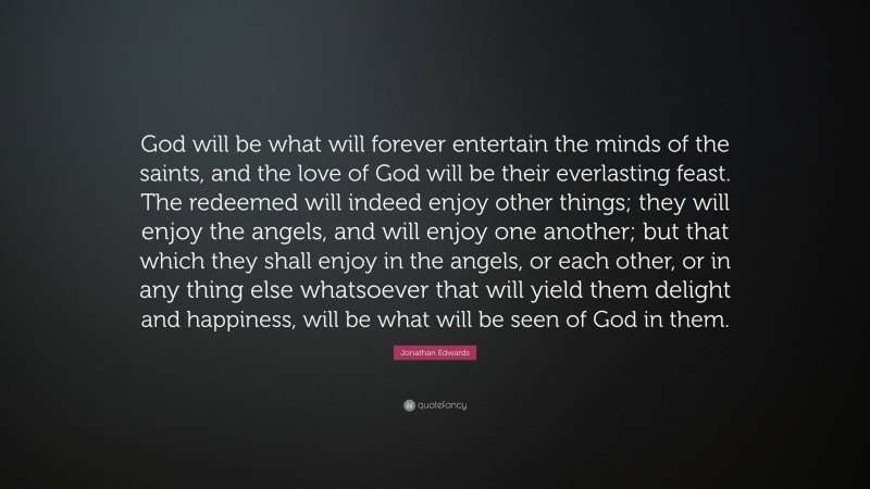 Jonathan Edwards Quote: “God will be what will forever entertain the minds of the saints, and the love of God will be their everlasting feast. The redeemed will indeed enjoy other things; they will enjoy the angels, and will enjoy one another; but that which they shall enjoy in the angels, or each other, or in any thing else whatsoever that will yield them delight and happiness, will be what will be seen of God in them.”