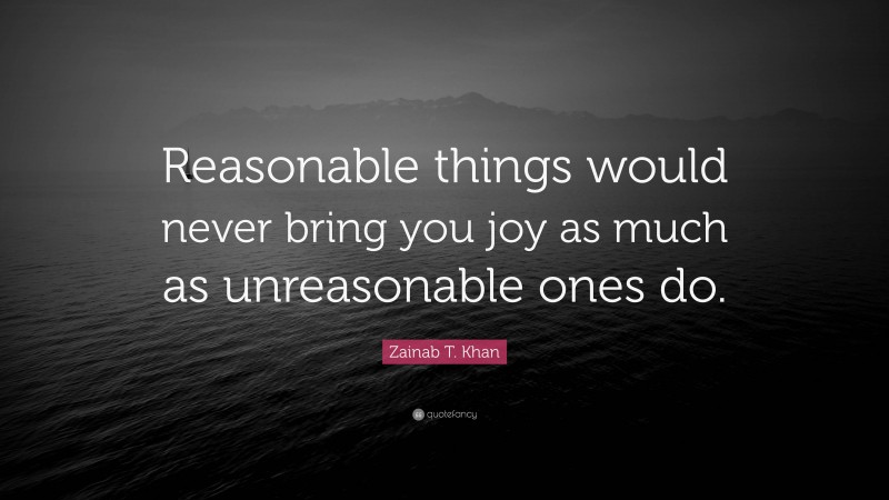 Zainab T. Khan Quote: “Reasonable things would never bring you joy as much as unreasonable ones do.”