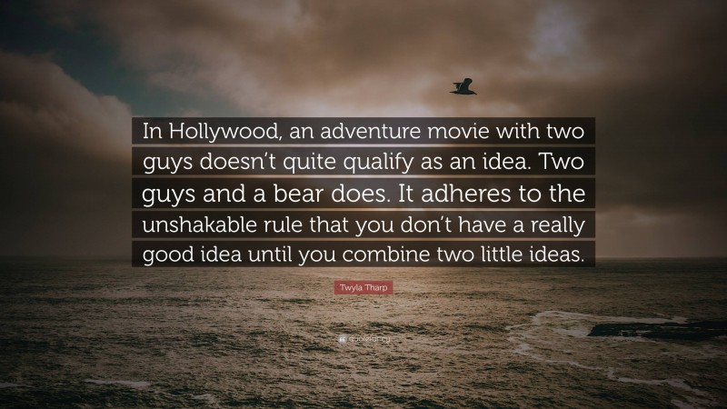 Twyla Tharp Quote: “In Hollywood, an adventure movie with two guys doesn’t quite qualify as an idea. Two guys and a bear does. It adheres to the unshakable rule that you don’t have a really good idea until you combine two little ideas.”