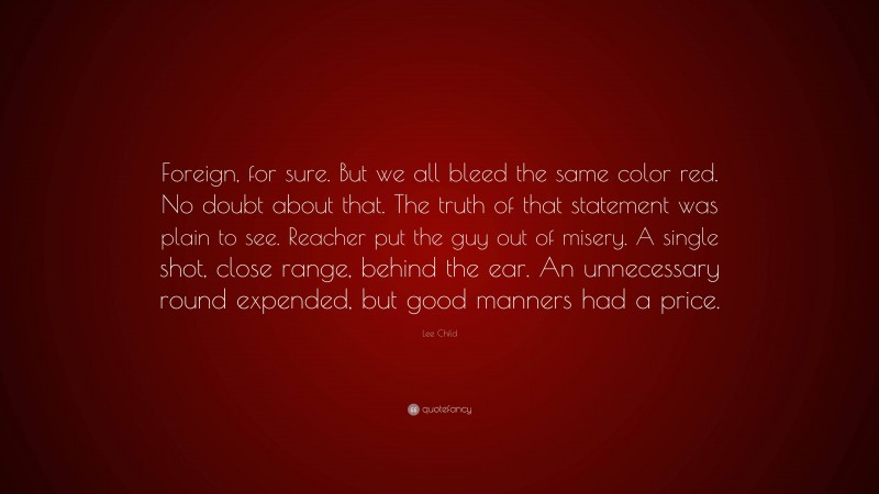 Lee Child Quote: “Foreign, for sure. But we all bleed the same color red. No doubt about that. The truth of that statement was plain to see. Reacher put the guy out of misery. A single shot, close range, behind the ear. An unnecessary round expended, but good manners had a price.”