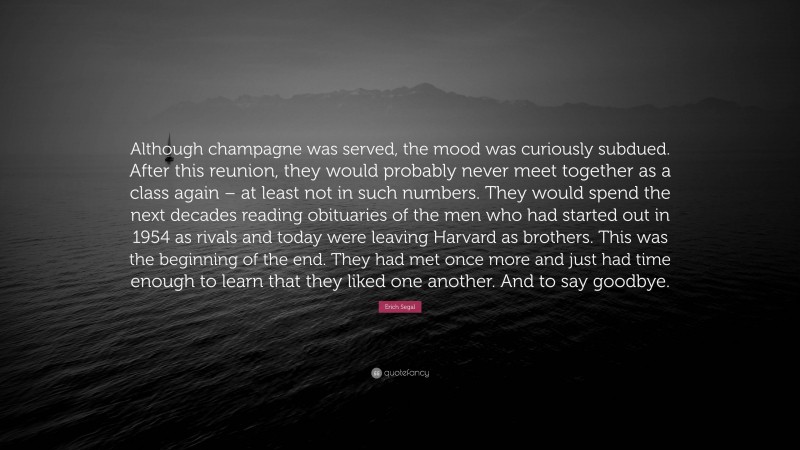 Erich Segal Quote: “Although champagne was served, the mood was curiously subdued. After this reunion, they would probably never meet together as a class again – at least not in such numbers. They would spend the next decades reading obituaries of the men who had started out in 1954 as rivals and today were leaving Harvard as brothers. This was the beginning of the end. They had met once more and just had time enough to learn that they liked one another. And to say goodbye.”