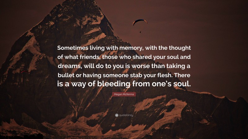 Megan McKenna Quote: “Sometimes living with memory, with the thought of what friends, those who shared your soul and dreams, will do to you is worse than taking a bullet or having someone stab your flesh. There is a way of bleeding from one’s soul.”