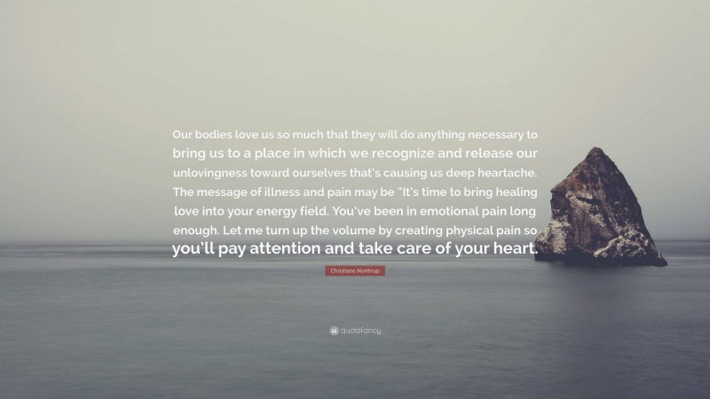 Christiane Northrup Quote: “Our bodies love us so much that they will do anything necessary to bring us to a place in which we recognize and release our unlovingness toward ourselves that’s causing us deep heartache. The message of illness and pain may be “It’s time to bring healing love into your energy field. You’ve been in emotional pain long enough. Let me turn up the volume by creating physical pain so you’ll pay attention and take care of your heart.”