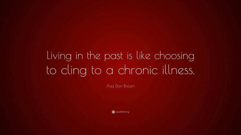 Asa Don Brown Quote: “Living in the past is like choosing to cling to a chronic illness.”