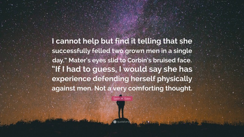 Sarah M. Eden Quote: “I cannot help but find it telling that she successfully felled two grown men in a single day.” Mater’s eyes slid to Corbin’s bruised face. “If I had to guess, I would say she has experience defending herself physically against men. Not a very comforting thought.”