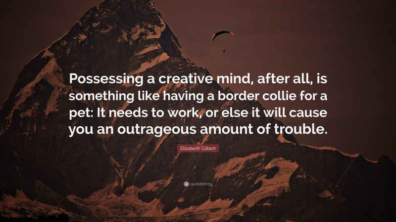 Elizabeth Gilbert Quote: “Possessing a creative mind, after all, is something like having a border collie for a pet: It needs to work, or else it will cause you an outrageous amount of trouble.”