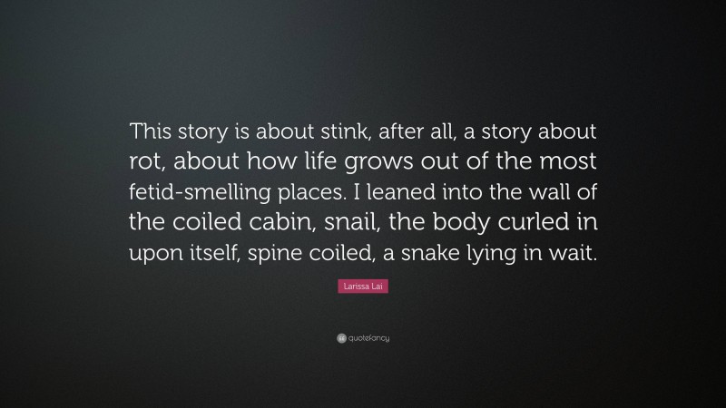Larissa Lai Quote: “This story is about stink, after all, a story about rot, about how life grows out of the most fetid-smelling places. I leaned into the wall of the coiled cabin, snail, the body curled in upon itself, spine coiled, a snake lying in wait.”