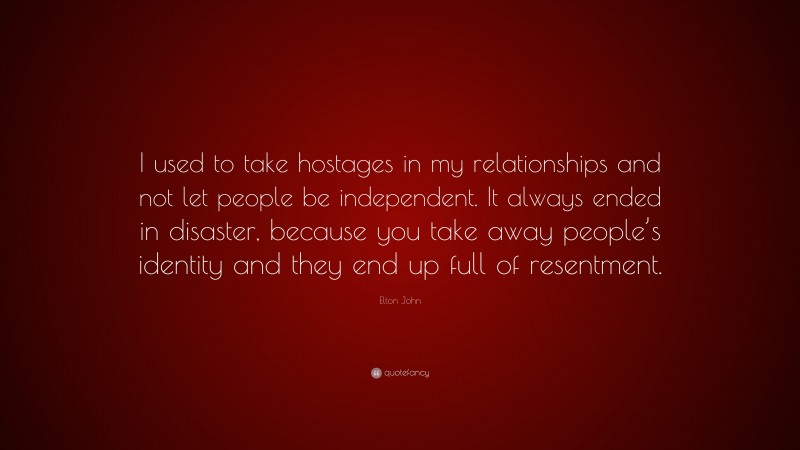 Elton John Quote: “I used to take hostages in my relationships and not let people be independent. It always ended in disaster, because you take away people’s identity and they end up full of resentment.”