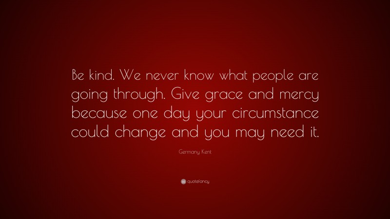 Germany Kent Quote: “Be kind. We never know what people are going through. Give grace and mercy because one day your circumstance could change and you may need it.”