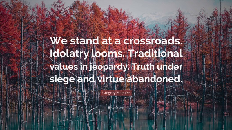 Gregory Maguire Quote: “We stand at a crossroads. Idolatry looms. Traditional values in jeopardy. Truth under siege and virtue abandoned.”