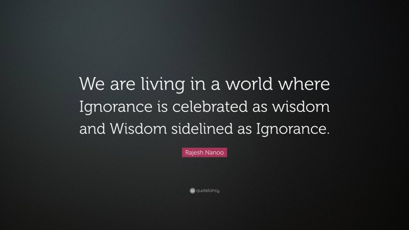 Rajesh Nanoo Quote: “We are living in a world where Ignorance is celebrated as wisdom and Wisdom sidelined as Ignorance.”
