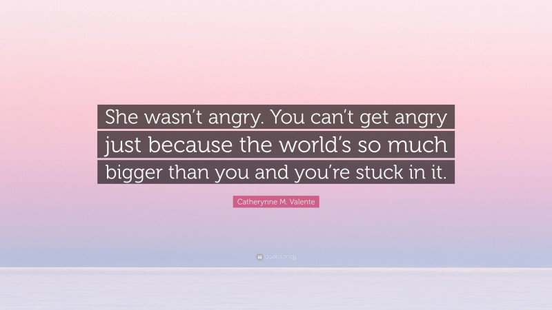 Catherynne M. Valente Quote: “She wasn’t angry. You can’t get angry just because the world’s so much bigger than you and you’re stuck in it.”