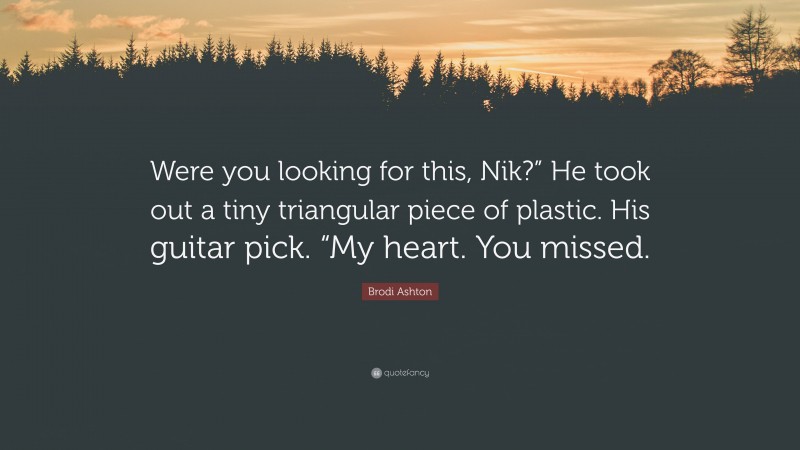 Brodi Ashton Quote: “Were you looking for this, Nik?” He took out a tiny triangular piece of plastic. His guitar pick. “My heart. You missed.”