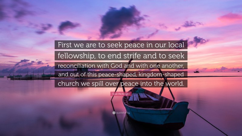 Scot McKnight Quote: “First we are to seek peace in our local fellowship, to end strife and to seek reconciliation with God and with one another, and out of this peace-shaped, kingdom-shaped church we spill over peace into the world.”