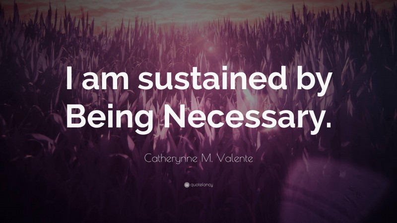 Catherynne M. Valente Quote: “I am sustained by Being Necessary.”