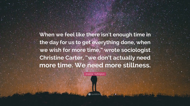 Arianna Huffington Quote: “When we feel like there isn’t enough time in the day for us to get everything done, when we wish for more time,” wrote sociologist Christine Carter, “we don’t actually need more time. We need more stillness.”