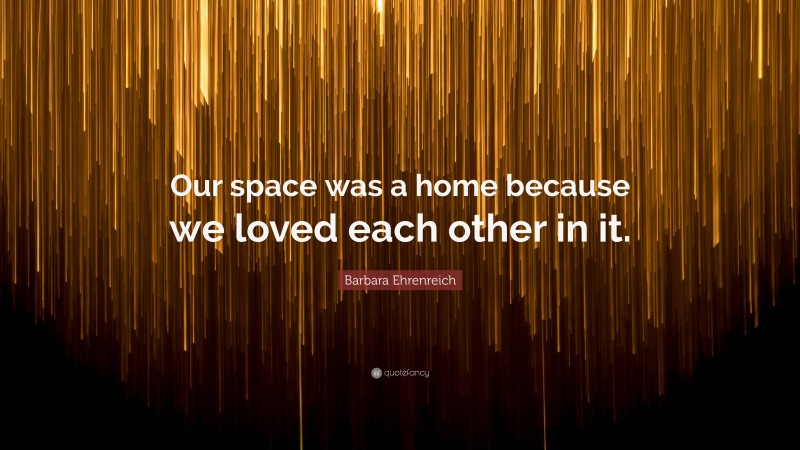 Barbara Ehrenreich Quote: “Our space was a home because we loved each other in it.”