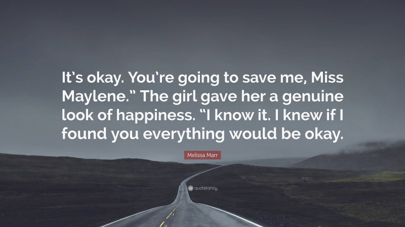 Melissa Marr Quote: “It’s okay. You’re going to save me, Miss Maylene.” The girl gave her a genuine look of happiness. “I know it. I knew if I found you everything would be okay.”