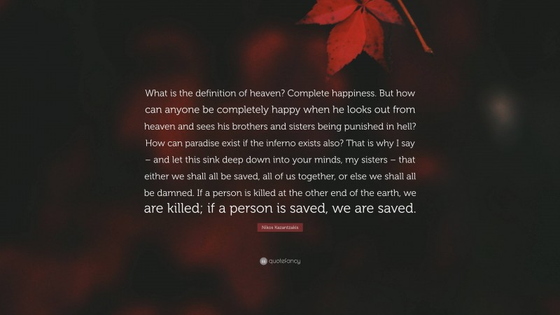 Nikos Kazantzakis Quote: “What is the definition of heaven? Complete happiness. But how can anyone be completely happy when he looks out from heaven and sees his brothers and sisters being punished in hell? How can paradise exist if the inferno exists also? That is why I say – and let this sink deep down into your minds, my sisters – that either we shall all be saved, all of us together, or else we shall all be damned. If a person is killed at the other end of the earth, we are killed; if a person is saved, we are saved.”