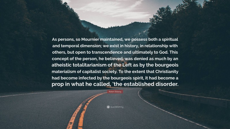 Robert Ellsberg Quote: “As persons, so Mournier maintained, we possess both a spiritual and temporal dimension; we exist in history, in relationship with others, but open to transcendence and ultimately to God. This concept of the person, he believed, was denied as much by an atheistic totalitarianism of the Left as by the bourgeois materialism of capitalist society. To the extent that Christianity had become infected by the bourgeois spirit, it had become a prop in what he called, ’the established disorder.”