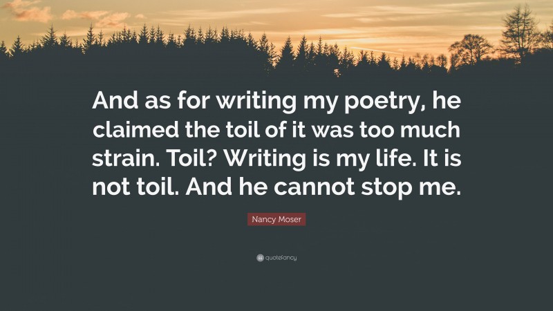 Nancy Moser Quote: “And as for writing my poetry, he claimed the toil of it was too much strain. Toil? Writing is my life. It is not toil. And he cannot stop me.”