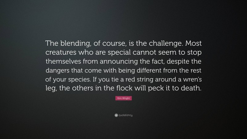 Kim Wright Quote: “The blending, of course, is the challenge. Most creatures who are special cannot seem to stop themselves from announcing the fact, despite the dangers that come with being different from the rest of your species. If you tie a red string around a wren’s leg, the others in the flock will peck it to death.”