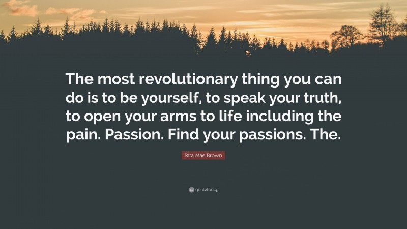 Rita Mae Brown Quote: “The most revolutionary thing you can do is to be yourself, to speak your truth, to open your arms to life including the pain. Passion. Find your passions. The.”