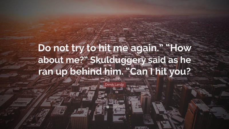 Derek Landy Quote: “Do not try to hit me again.” “How about me?” Skulduggery said as he ran up behind him. “Can I hit you?”