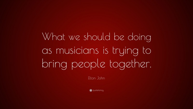Elton John Quote: “What we should be doing as musicians is trying to bring people together.”