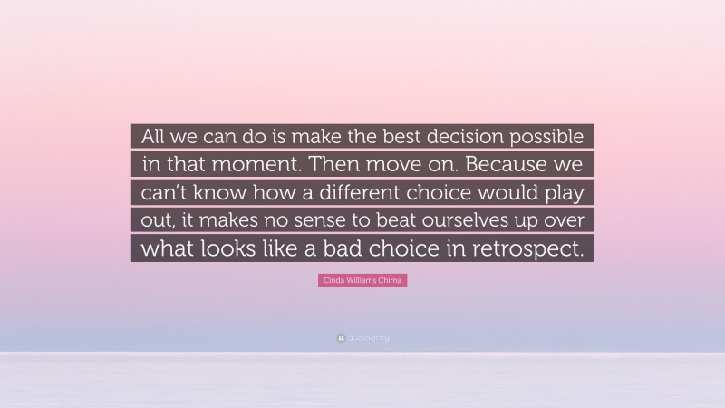 Cinda Williams Chima Quote: “All we can do is make the best decision possible in that moment. Then move on. Because we can’t know how a different choice would play out, it makes no sense to beat ourselves up over what looks like a bad choice in retrospect.”