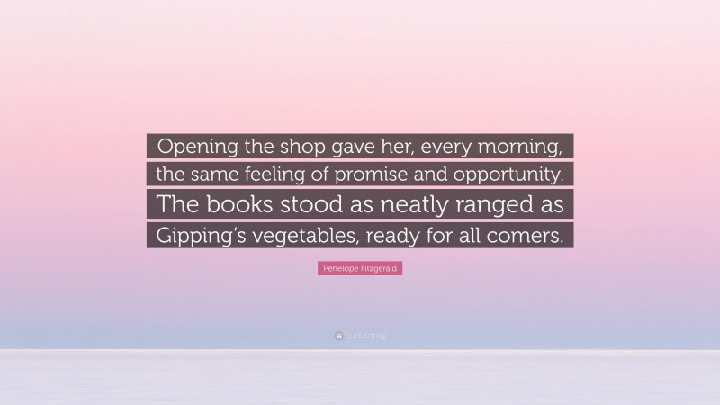Penelope Fitzgerald Quote: “Opening the shop gave her, every morning, the same feeling of promise and opportunity. The books stood as neatly ranged as Gipping’s vegetables, ready for all comers.”