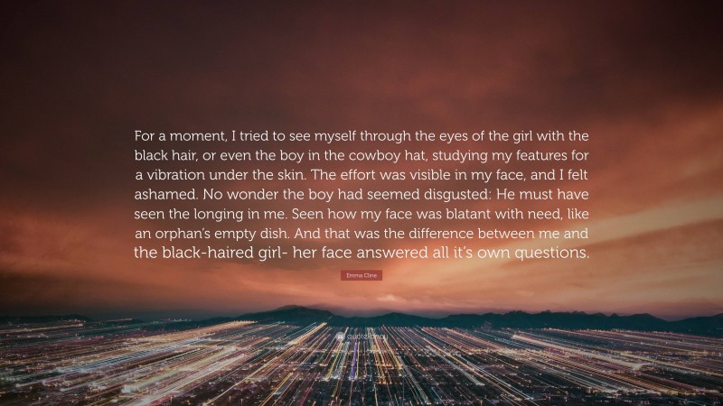 Emma Cline Quote: “For a moment, I tried to see myself through the eyes of the girl with the black hair, or even the boy in the cowboy hat, studying my features for a vibration under the skin. The effort was visible in my face, and I felt ashamed. No wonder the boy had seemed disgusted: He must have seen the longing in me. Seen how my face was blatant with need, like an orphan’s empty dish. And that was the difference between me and the black-haired girl- her face answered all it’s own questions.”