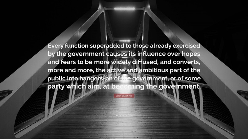 John Stuart Mill Quote: “Every function superadded to those already exercised by the government causes its influence over hopes and fears to be more widely diffused, and converts, more and more, the active and ambitious part of the public into hangers-on of the government, or of some party which aim, at becoming the government.”