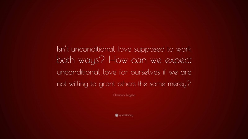 Christina Engela Quote: “Isn’t unconditional love supposed to work both ways? How can we expect unconditional love for ourselves if we are not willing to grant others the same mercy?”