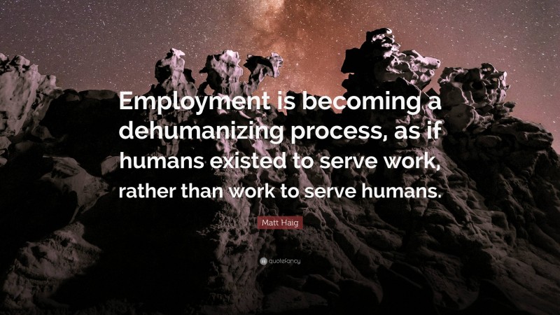 Matt Haig Quote: “Employment is becoming a dehumanizing process, as if humans existed to serve work, rather than work to serve humans.”