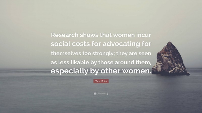 Tara Mohr Quote: “Research shows that women incur social costs for advocating for themselves too strongly; they are seen as less likable by those around them, especially by other women.”