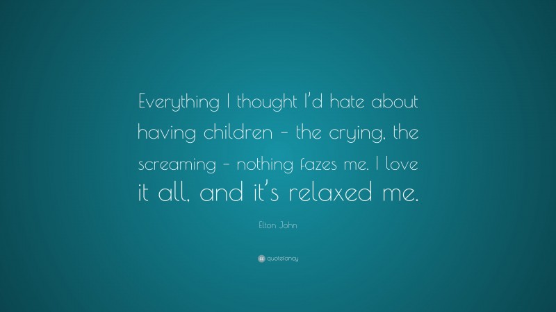 Elton John Quote: “Everything I thought I’d hate about having children – the crying, the screaming – nothing fazes me. I love it all, and it’s relaxed me.”