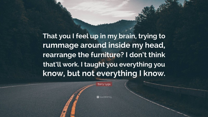 Barry Lyga Quote: “That you I feel up in my brain, trying to rummage around inside my head, rearrange the furniture? I don’t think that’ll work. I taught you everything you know, but not everything I know.”