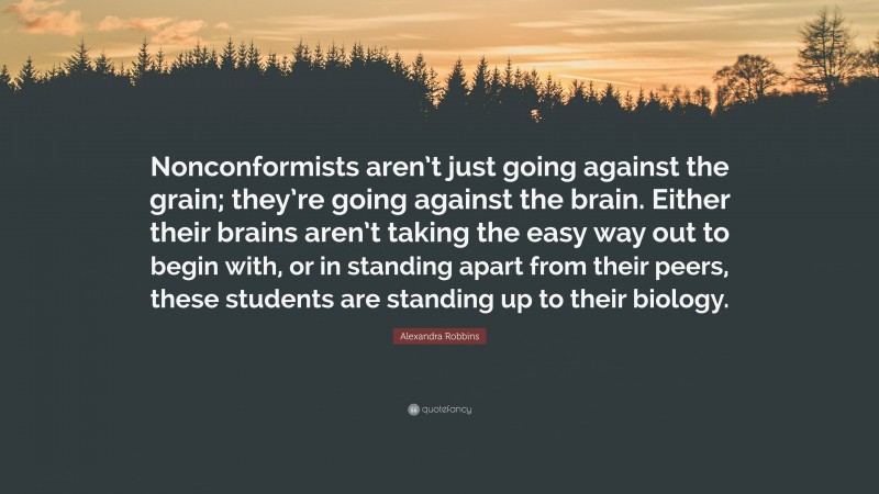 Alexandra Robbins Quote: “Nonconformists aren’t just going against the grain; they’re going against the brain. Either their brains aren’t taking the easy way out to begin with, or in standing apart from their peers, these students are standing up to their biology.”