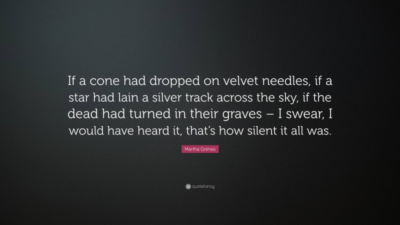 Martha Grimes Quote: “If a cone had dropped on velvet needles, if a star had lain a silver track across the sky, if the dead had turned in their graves – I swear, I would have heard it, that’s how silent it all was.”