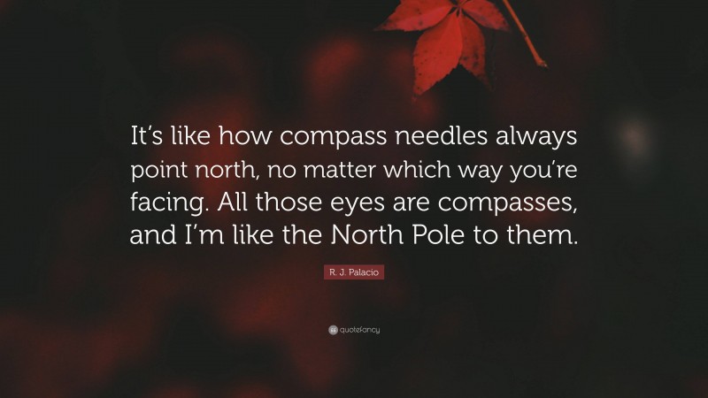 R. J. Palacio Quote: “It’s like how compass needles always point north, no matter which way you’re facing. All those eyes are compasses, and I’m like the North Pole to them.”
