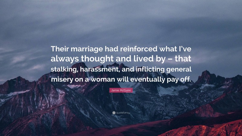 Jamie McGuire Quote: “Their marriage had reinforced what I’ve always thought and lived by – that stalking, harassment, and inflicting general misery on a woman will eventually pay off.”