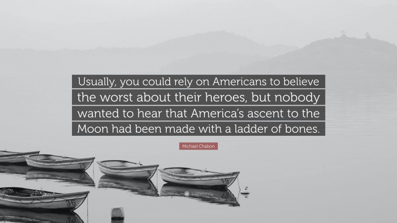 Michael Chabon Quote: “Usually, you could rely on Americans to believe the worst about their heroes, but nobody wanted to hear that America’s ascent to the Moon had been made with a ladder of bones.”