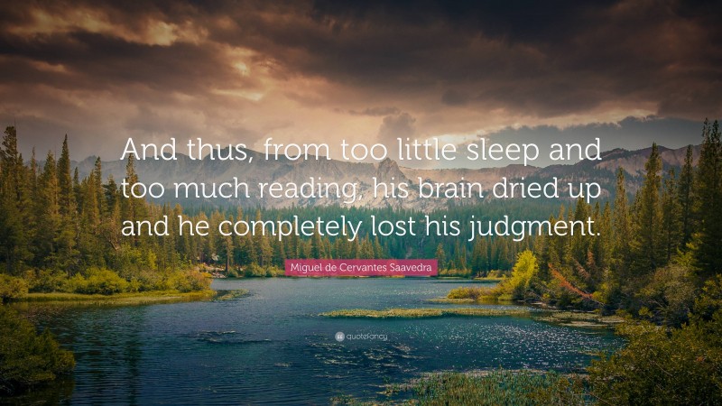 Miguel de Cervantes Saavedra Quote: “And thus, from too little sleep and too much reading, his brain dried up and he completely lost his judgment.”